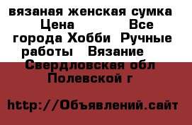 вязаная женская сумка  › Цена ­ 2 500 - Все города Хобби. Ручные работы » Вязание   . Свердловская обл.,Полевской г.